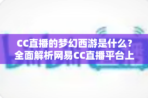 CC直播的梦幻西游是什么？全面解析网易CC直播平台上的梦幻西游直播世界