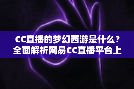 CC直播的梦幻西游是什么？全面解析网易CC直播平台上的梦幻西游直播世界