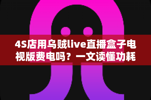 4S店用乌贼live直播盒子电视版费电吗？一文读懂功耗真相与省电妙招