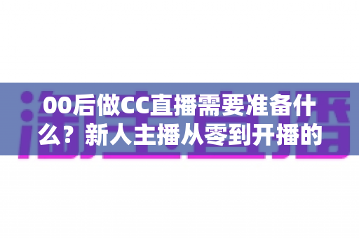 00后做CC直播需要准备什么?新人主播从零到开播的完整准备清单与实战指南 00后做CC直播需要准备什么?新人主播从零到开播的完整准备清单与实战指南