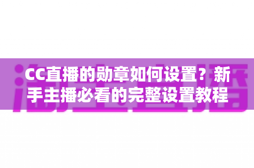 CC直播的勋章如何设置？新手主播必看的完整设置教程与运营技巧