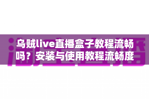 乌贼live直播盒子教程流畅吗？安装与使用教程流畅度深度解析，新手也能轻松上手
