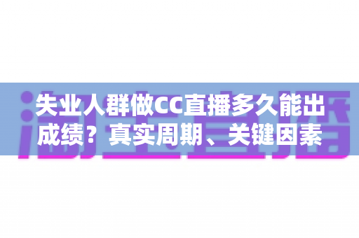 失业人群做CC直播多久能出成绩？真实周期、关键因素与快速起号全解析