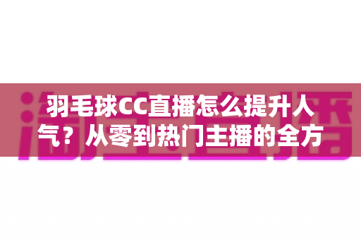 羽毛球CC直播怎么提升人气？从零到热门主播的全方位涨粉实战指南