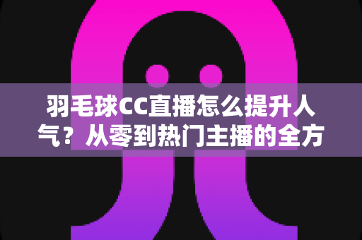羽毛球CC直播怎么提升人气？从零到热门主播的全方位涨粉实战指南