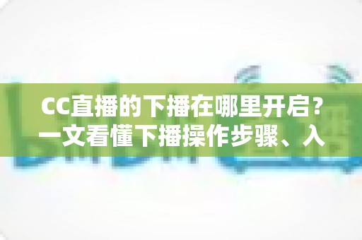 CC直播的下播在哪里开启？一文看懂下播操作步骤、入口位置与实用技巧