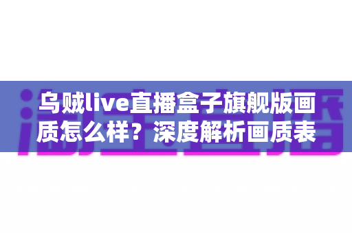 乌贼live直播盒子旗舰版画质怎么样？深度解析画质表现、优化技巧与真实使用体验