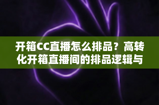 开箱CC直播怎么排品？高转化开箱直播间的排品逻辑与实战全攻略