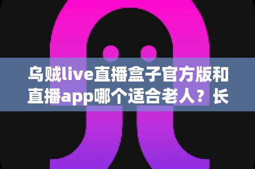 乌贼live直播盒子官方版和直播app哪个适合老人？长辈观看直播的贴心选购与使用指南