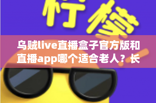 乌贼live直播盒子官方版和直播app哪个适合老人？长辈观看直播的贴心选购与使用指南