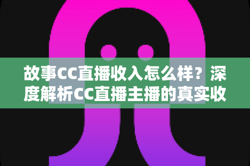 故事CC直播收入怎么样？深度解析CC直播主播的真实收入来源与赚钱技巧