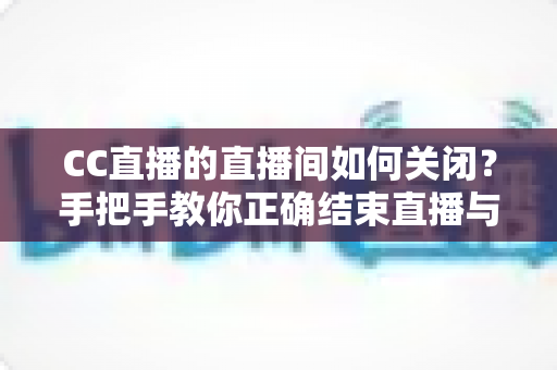 CC直播的直播间如何关闭?手把手教你正确结束直播与关闭直播间的实用教程 CC直播的直播间如何关闭?手把手教你正确结束直播与关闭直播间的实用教程