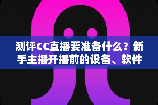 测评CC直播要准备什么？新手主播开播前的设备、软件与内容全攻略