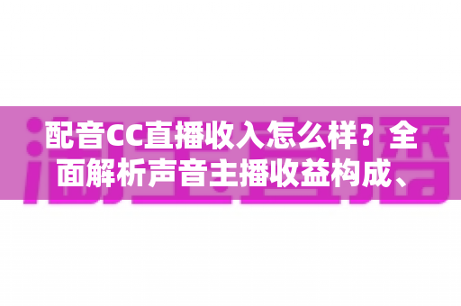 配音CC直播收入怎么样？全面解析声音主播收益构成、影响因素与赚钱技巧