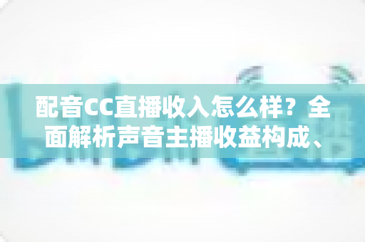 配音CC直播收入怎么样？全面解析声音主播收益构成、影响因素与赚钱技巧