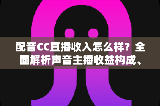 配音CC直播收入怎么样？全面解析声音主播收益构成、影响因素与赚钱技巧
