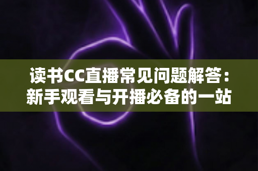 读书CC直播常见问题解答:新手观看与开播必备的一站式实用指南 读书CC直播常见问题解答:新手观看与开播必备的一站式实用指南