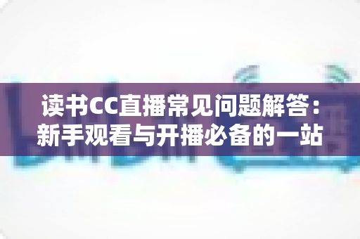 读书CC直播常见问题解答:新手观看与开播必备的一站式实用指南 读书CC直播常见问题解答:新手观看与开播必备的一站式实用指南