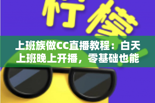 上班族做CC直播教程：白天上班晚上开播，零基础也能学会的副业实操全攻略