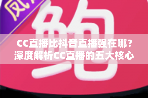 CC直播比抖音直播强在哪?深度解析CC直播的五大核心优势与适用人群 CC直播比抖音直播强在哪?深度解析CC直播的五大核心优势与适用人群