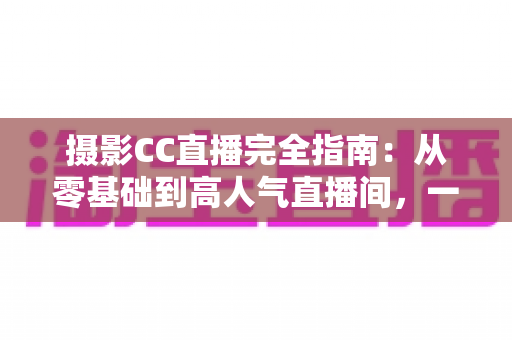 摄影CC直播完全指南:从零基础到高人气直播间,一篇讲透设备、内容与变现 摄影CC直播完全指南:从零基础到高人气直播间,一篇讲透设备、内容与变现