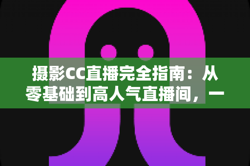 摄影CC直播完全指南:从零基础到高人气直播间,一篇讲透设备、内容与变现 摄影CC直播完全指南:从零基础到高人气直播间,一篇讲透设备、内容与变现