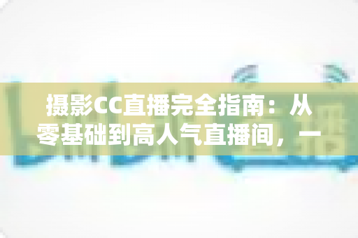 摄影CC直播完全指南:从零基础到高人气直播间,一篇讲透设备、内容与变现 摄影CC直播完全指南:从零基础到高人气直播间,一篇讲透设备、内容与变现