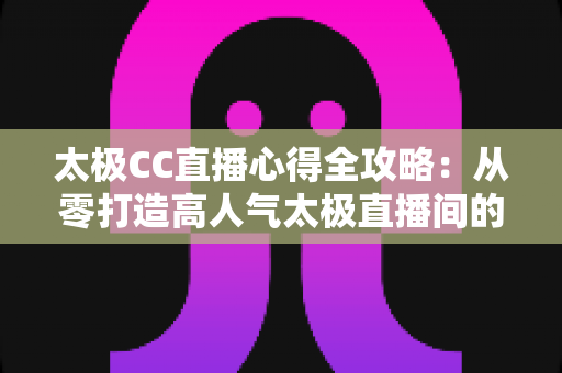 太极CC直播心得全攻略:从零打造高人气太极直播间的实战经验与避坑指南 太极CC直播心得全攻略:从零打造高人气太极直播间的实战经验与避坑指南