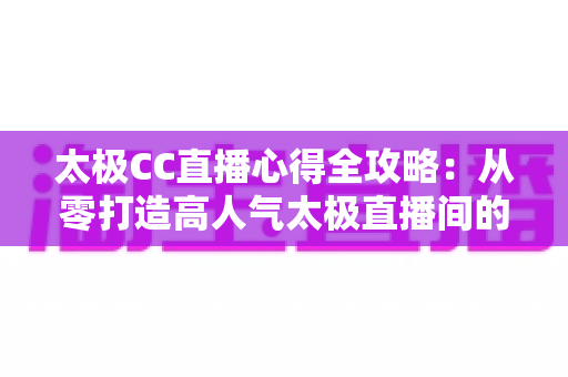 太极CC直播心得全攻略：从零打造高人气太极直播间的实战经验与避坑指南