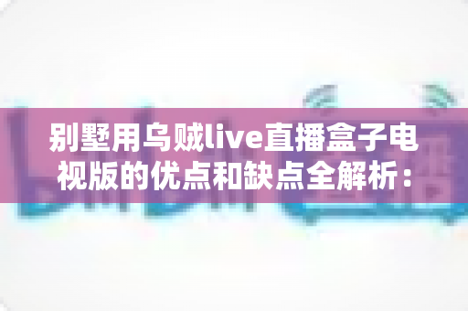 别墅用乌贼live直播盒子电视版的优点和缺点全解析：大户型家庭选购电视盒子前必读的避坑指南