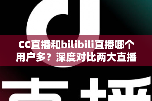 CC直播和bilibili直播哪个用户多？深度对比两大直播平台的用户规模与发展现状