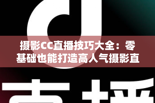 摄影CC直播技巧大全：零基础也能打造高人气摄影直播间的实战指南