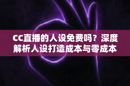 CC直播的人设免费吗?深度解析人设打造成本与零成本起号攻略 CC直播的人设免费吗?深度解析人设打造成本与零成本起号攻略