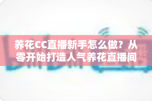 养花CC直播新手怎么做？从零开始打造人气养花直播间的完整指南