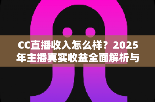 CC直播收入怎么样?2025年主播真实收益全面解析与赚钱指南 CC直播收入怎么样?2025年主播真实收益全面解析与赚钱指南