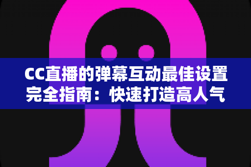 CC直播的弹幕互动最佳设置完全指南：快速打造高人气直播间的实用秘籍