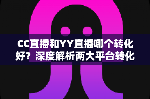 CC直播和YY直播哪个转化好？深度解析两大平台转化率差异与选型策略