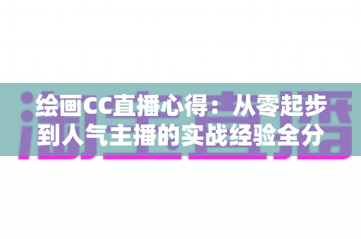 绘画CC直播心得:从零起步到人气主播的实战经验全分享 绘画CC直播心得:从零起步到人气主播的实战经验全分享