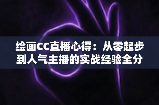 绘画CC直播心得:从零起步到人气主播的实战经验全分享 绘画CC直播心得:从零起步到人气主播的实战经验全分享