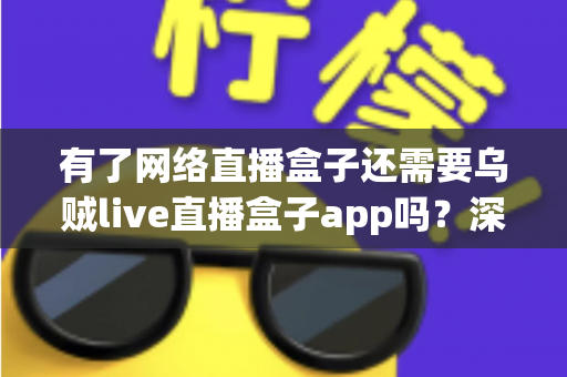 有了网络直播盒子还需要乌贼live直播盒子app吗？深度解析双设备搭配使用全攻略