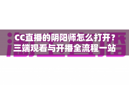 CC直播的阴阳师怎么打开?三端观看与开播全流程一站式实用指南 CC直播的阴阳师怎么打开?三端观看与开播全流程一站式实用指南