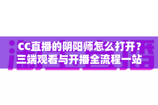 CC直播的阴阳师怎么打开?三端观看与开播全流程一站式实用指南 CC直播的阴阳师怎么打开?三端观看与开播全流程一站式实用指南