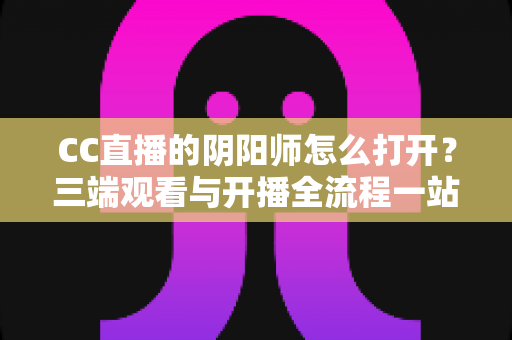 CC直播的阴阳师怎么打开?三端观看与开播全流程一站式实用指南 CC直播的阴阳师怎么打开?三端观看与开播全流程一站式实用指南