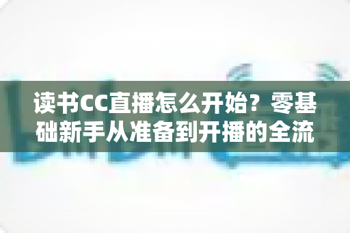 读书CC直播怎么开始?零基础新手从准备到开播的全流程实战指南 读书CC直播怎么开始?零基础新手从准备到开播的全流程实战指南