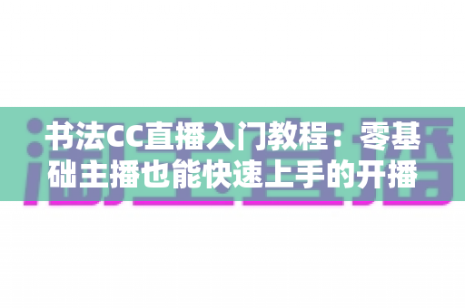 书法CC直播入门教程：零基础主播也能快速上手的开播全流程与实战技巧