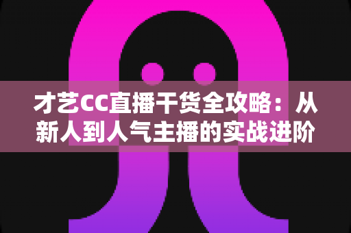 才艺CC直播干货全攻略：从新人到人气主播的实战进阶指南