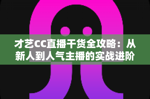 才艺CC直播干货全攻略：从新人到人气主播的实战进阶指南
