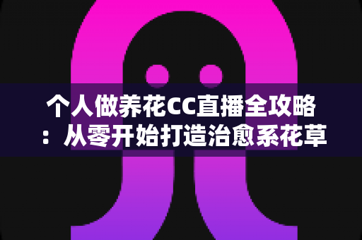 个人做养花CC直播全攻略：从零开始打造治愈系花草直播间，轻松开启你的绿色副业