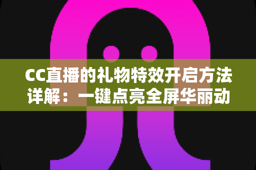 CC直播的礼物特效开启方法详解：一键点亮全屏华丽动效，打造沉浸式互动体验