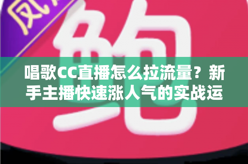 唱歌CC直播怎么拉流量？新手主播快速涨人气的实战运营指南